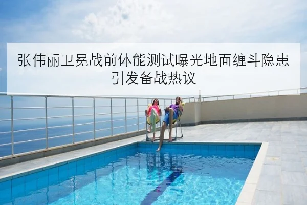 张伟丽卫冕战前体能测试曝光地面缠斗隐患引发备战热议